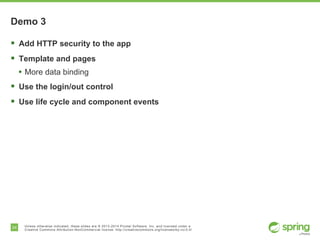 24 Unless otherwise indicated, these slides are © 2013-2014 Pivotal Software, Inc. and licensed under a
Creative Commons Attribution-NonCommercial license: http://creativecommons.org/licenses/by-nc/3.0/
Demo 3
§  Add HTTP security to the app
§  Template and pages
•  More data binding
§  Use the login/out control
§  Use life cycle and component events
 