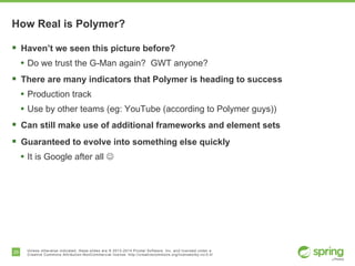 29 Unless otherwise indicated, these slides are © 2013-2014 Pivotal Software, Inc. and licensed under a
Creative Commons Attribution-NonCommercial license: http://creativecommons.org/licenses/by-nc/3.0/
How Real is Polymer?
§  Haven’t we seen this picture before?
•  Do we trust the G-Man again? GWT anyone?
§  There are many indicators that Polymer is heading to success
•  Production track
•  Use by other teams (eg: YouTube (according to Polymer guys))
§  Can still make use of additional frameworks and element sets
§  Guaranteed to evolve into something else quickly
•  It is Google after all J
 