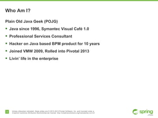 3 Unless otherwise indicated, these slides are © 2013-2014 Pivotal Software, Inc. and licensed under a
Creative Commons Attribution-NonCommercial license: http://creativecommons.org/licenses/by-nc/3.0/
Who Am I?
Plain Old Java Geek (POJG)
§  Java since 1996, Symantec Visual Café 1.0
§  Professional Services Consultant
§  Hacker on Java based BPM product for 10 years
§  Joined VMW 2009, Rolled into Pivotal 2013
§  Livin’ life in the enterprise
 
