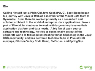 33 Unless otherwise indicated, these slides are © 2013-2014 Pivotal Software, Inc. and licensed under a
Creative Commons Attribution-NonCommercial license: http://creativecommons.org/licenses/by-nc/3.0/
Bio
Calling himself just a Plain Old Java Geek (POJG), Scott Deeg began
his journey with Java in 1996 as a member of the Visual Café team at
Symantec. From there he worked primarily as a consultant and
solution architect in the world of enterprise Java applications. Now a
part of Pivotal, he continues to work with large enterprises on their
application platform and data needs. A big fan of open source
software and technology, he tries to occasionally get out of the
corporate world to talk about interesting things happening in the Java/
OSS community, and has delivered technical talks at Pivotal OSS
meetups, Silicone Valley Code Camp, SVForum, and SpringOne.
 