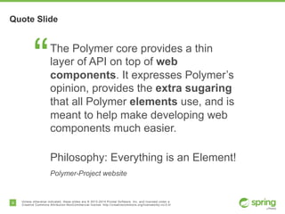 9 Unless otherwise indicated, these slides are © 2013-2014 Pivotal Software, Inc. and licensed under a
Creative Commons Attribution-NonCommercial license: http://creativecommons.org/licenses/by-nc/3.0/
Quote Slide
“The Polymer core provides a thin
layer of API on top of web
components. It expresses Polymer’s
opinion, provides the extra sugaring
that all Polymer elements use, and is
meant to help make developing web
components much easier.
Philosophy: Everything is an Element!
Polymer-Project website
 