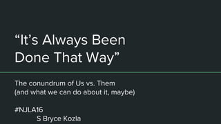 “It’s Always Been
Done That Way”
The conundrum of Us vs. Them
(and what we can do about it, maybe)
#NJLA16
S Bryce Kozla
 