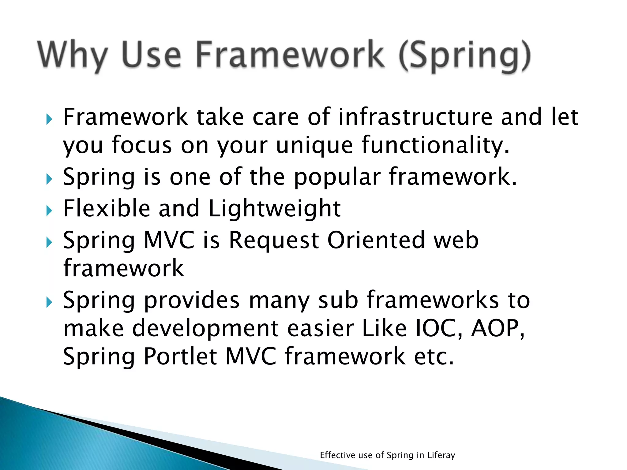  Framework take care of infrastructure and let
you focus on your unique functionality.
 Spring is one of the popular framework.
 Flexible and Lightweight
 Spring MVC is Request Oriented web
framework
 Spring provides many sub frameworks to
make development easier Like IOC, AOP,
Spring Portlet MVC framework etc.
Effective use of Spring in Liferay
 
