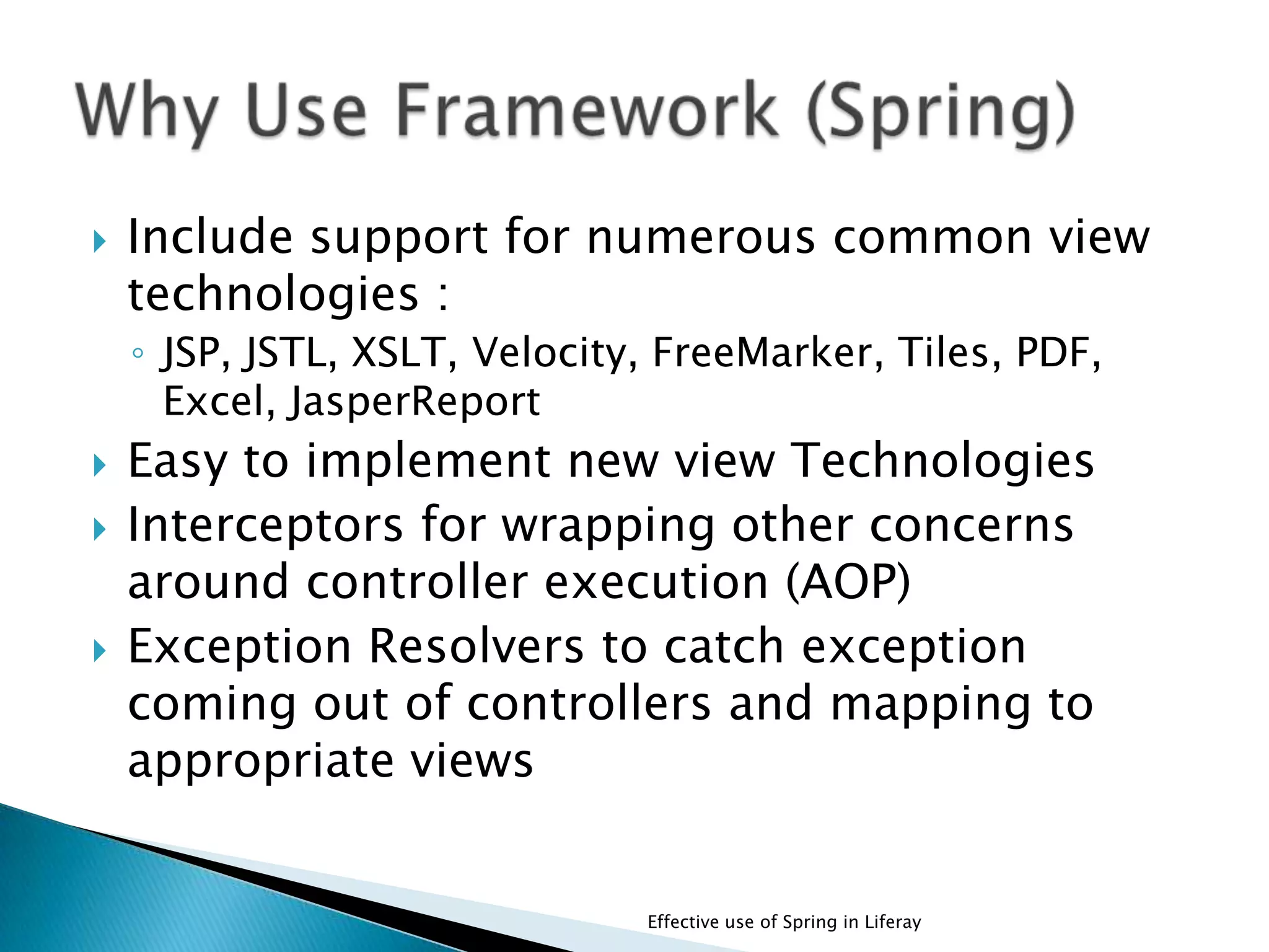  Include support for numerous common view
technologies :
◦ JSP, JSTL, XSLT, Velocity, FreeMarker, Tiles, PDF,
Excel, JasperReport
 Easy to implement new view Technologies
 Interceptors for wrapping other concerns
around controller execution (AOP)
 Exception Resolvers to catch exception
coming out of controllers and mapping to
appropriate views
Effective use of Spring in Liferay
 