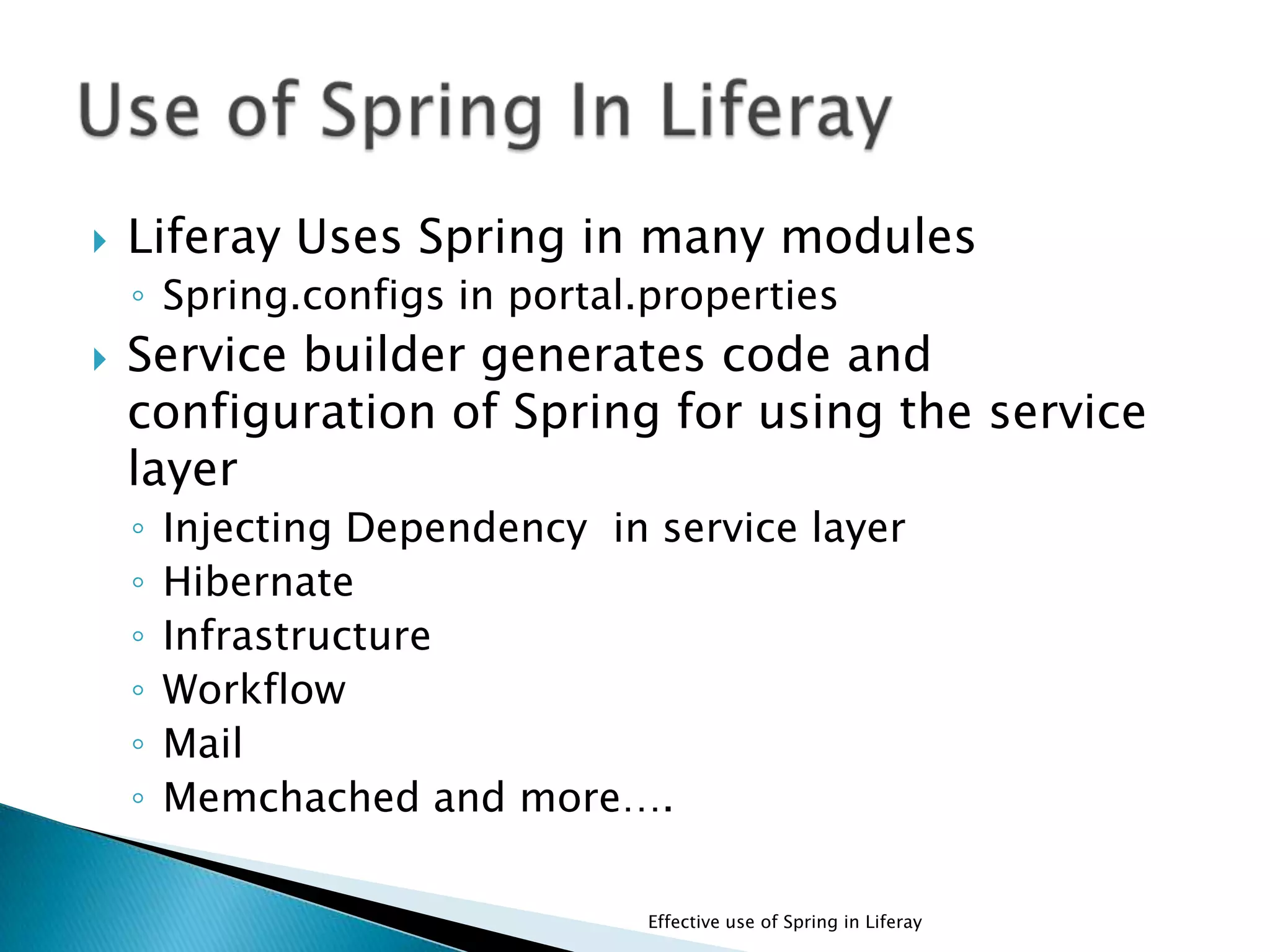  Liferay Uses Spring in many modules
◦ Spring.configs in portal.properties
 Service builder generates code and
configuration of Spring for using the service
layer
◦ Injecting Dependency in service layer
◦ Hibernate
◦ Infrastructure
◦ Workflow
◦ Mail
◦ Memchached and more….
Effective use of Spring in Liferay
 