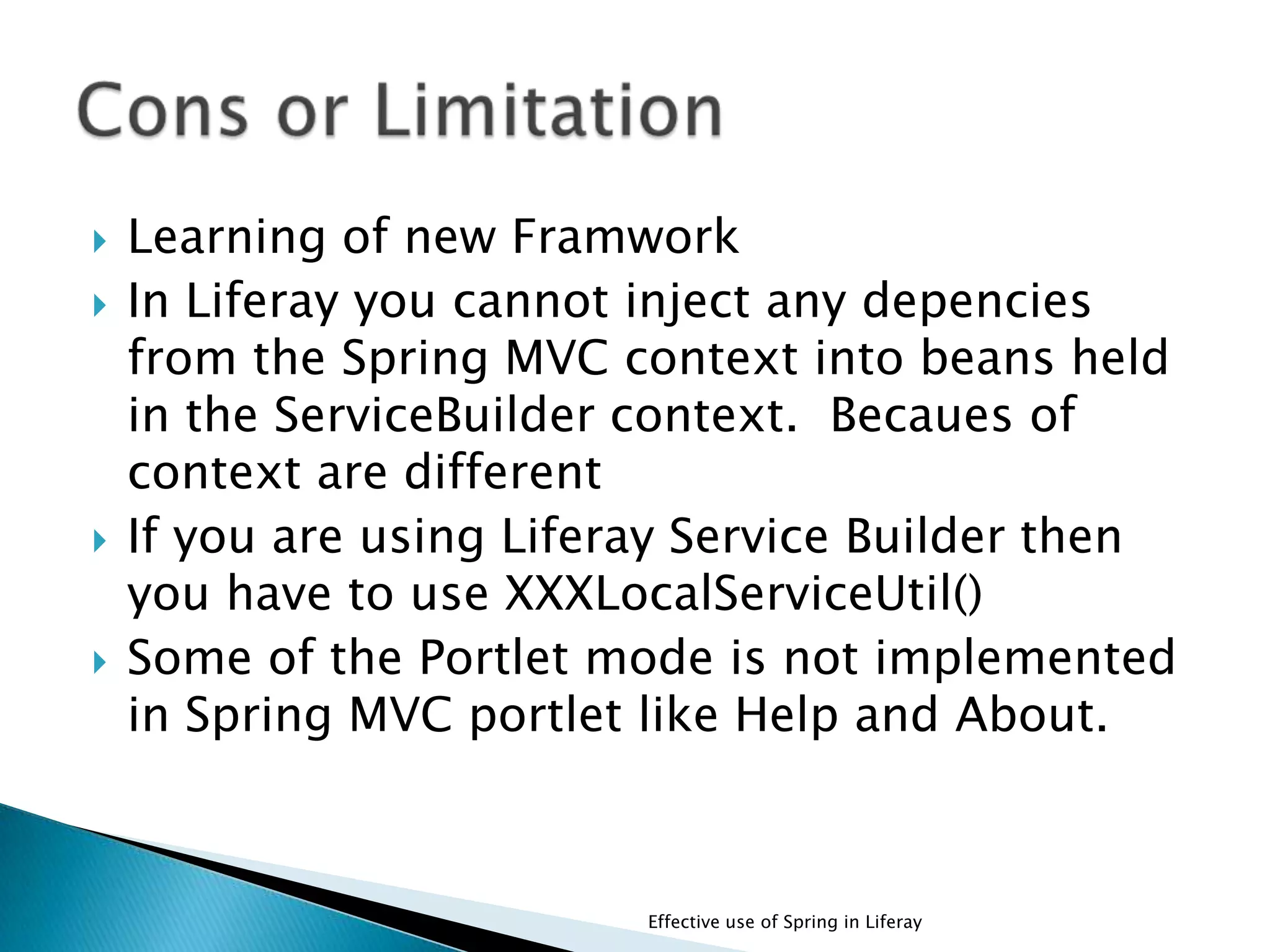  Learning of new Framwork
 In Liferay you cannot inject any depencies
from the Spring MVC context into beans held
in the ServiceBuilder context. Becaues of
context are different
 If you are using Liferay Service Builder then
you have to use XXXLocalServiceUtil()
 Some of the Portlet mode is not implemented
in Spring MVC portlet like Help and About.
Effective use of Spring in Liferay
 