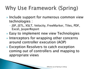  Include support for numerous common view
technologies :
◦ JSP, JSTL, XSLT, Velocity, FreeMarker, Tiles, PDF,
Excel, JasperReport
 Easy to implement new view Technologies
 Interceptors for wrapping other concerns
around controller execution (AOP)
 Exception Resolvers to catch exception
coming out of controllers and mapping to
appropriate views
Effective use of Spring in Liferay
 