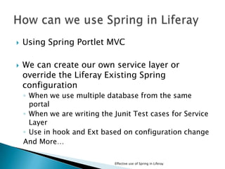  Using Spring Portlet MVC
 We can create our own service layer or
override the Liferay Existing Spring
configuration
◦ When we use multiple database from the same
portal
◦ When we are writing the Junit Test cases for Service
Layer
◦ Use in hook and Ext based on configuration change
And More…
Effective use of Spring in Liferay
 