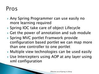  Any Spring Programmer can use easily no
more learning required
 Spring IOC take care of object Lifecycle
 Get the power of annotation and sub module
 Spring MVC portlet Framwork provide
configuration based portlet we can map more
than one controller to one portlet
 Multiple view technologies can be used easily
 Use Intercepters using AOP at any layer using
xml configuration
Effective use of Spring in Liferay
 