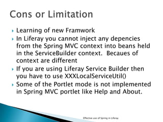  Learning of new Framwork
 In Liferay you cannot inject any depencies
from the Spring MVC context into beans held
in the ServiceBuilder context. Becaues of
context are different
 If you are using Liferay Service Builder then
you have to use XXXLocalServiceUtil()
 Some of the Portlet mode is not implemented
in Spring MVC portlet like Help and About.
Effective use of Spring in Liferay
 