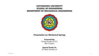 KATHMANDU UNIVERSITY
SCHOOL OF ENGINEERING
DEPARTMENT OF MECHANICAL ENGINEERING
Presented By:
Sandip Paudel [31161]
ME-II (Hydro)
Special Thanks To:
Dr. Ranjit Shrestha sir
Presentation on: Mechanical Springs
12/2/2022 1
 