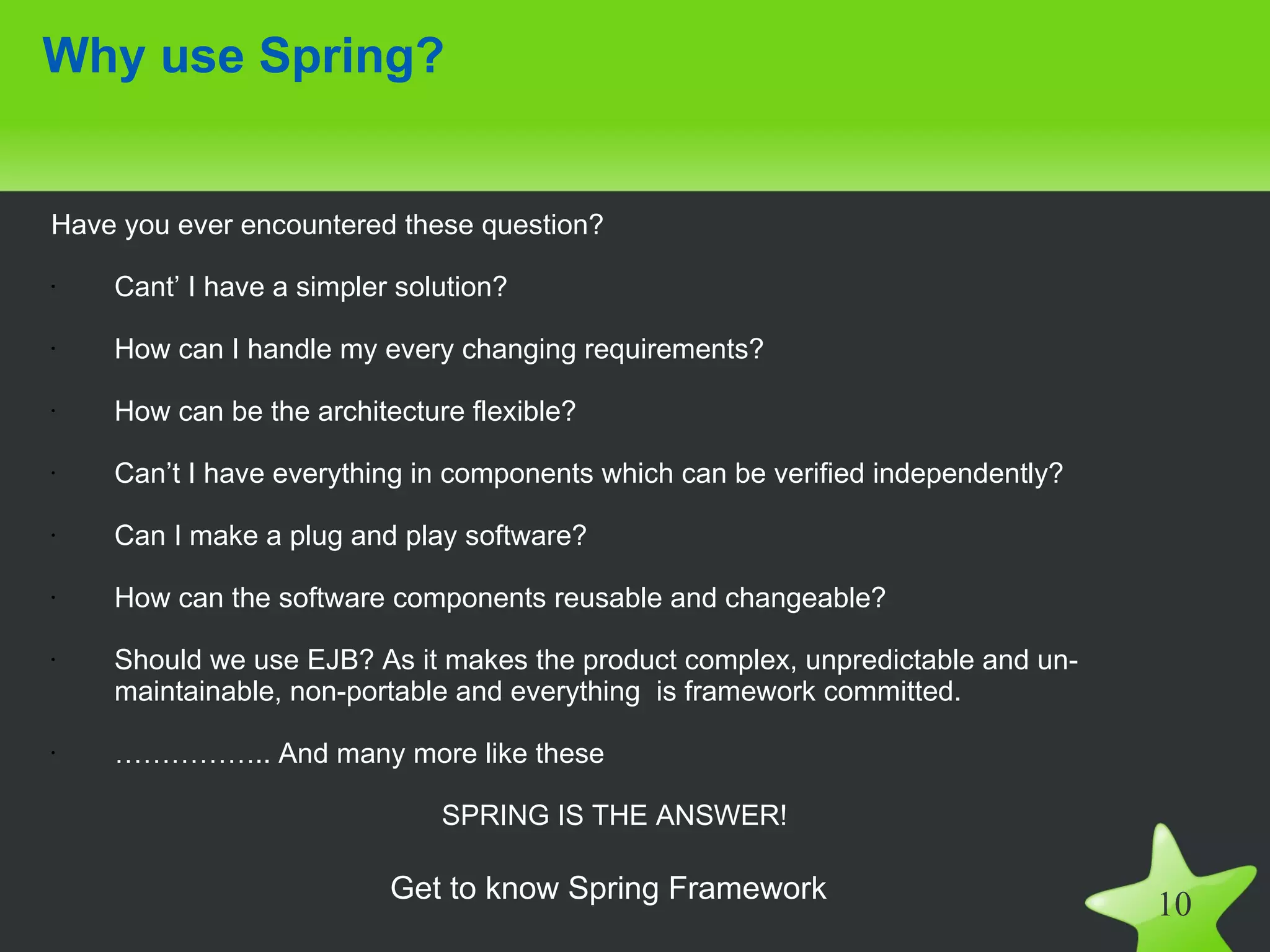 Why use Spring?


Have you ever encountered these question?

•   Cant’ I have a simpler solution?

•   How can I handle my every changing requirements?

•   How can be the architecture flexible?

•   Can’t I have everything in components which can be verified independently?

•   Can I make a plug and play software?

•   How can the software components reusable and changeable?

•   Should we use EJB? As it makes the product complex, unpredictable and un-
    maintainable, non-portable and everything is framework committed.

•   …………….. And many more like these

                              SPRING IS THE ANSWER!

                          Get to know Spring Framework
                                                                                 10
 