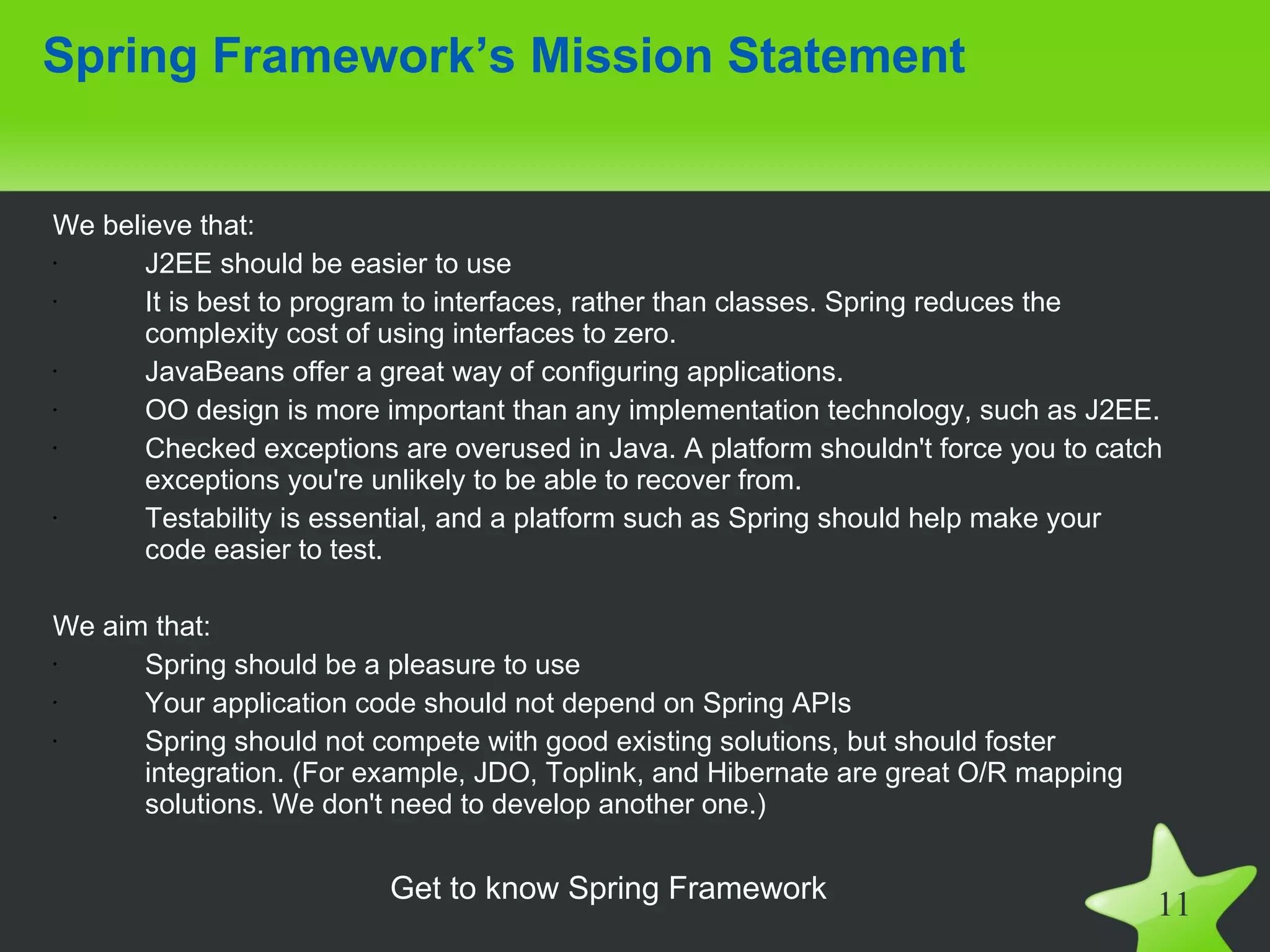 Spring Framework’s Mission Statement


We believe that:
•      J2EE should be easier to use
•      It is best to program to interfaces, rather than classes. Spring reduces the
       complexity cost of using interfaces to zero.
•      JavaBeans offer a great way of configuring applications.
•      OO design is more important than any implementation technology, such as J2EE.
•      Checked exceptions are overused in Java. A platform shouldn't force you to catch
       exceptions you're unlikely to be able to recover from.
•      Testability is essential, and a platform such as Spring should help make your
       code easier to test.

We aim that:
•     Spring should be a pleasure to use
•     Your application code should not depend on Spring APIs
•     Spring should not compete with good existing solutions, but should foster
      integration. (For example, JDO, Toplink, and Hibernate are great O/R mapping
      solutions. We don't need to develop another one.)


                          Get to know Spring Framework
                                                                                      11
 
