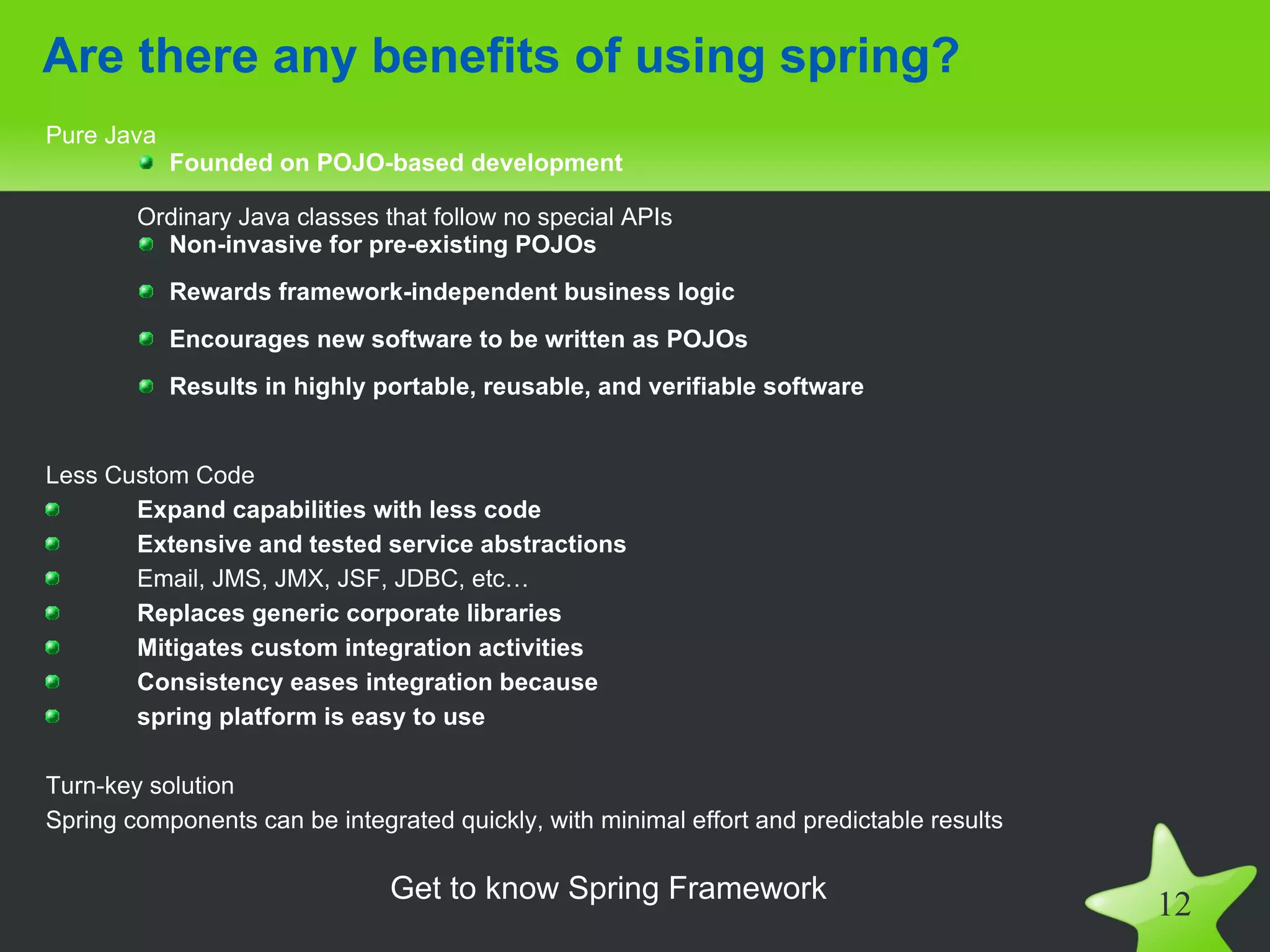 Are there any benefits of using spring?
Pure Java
            Founded on POJO-based development

        Ordinary Java classes that follow no special APIs
          Non-invasive for pre-existing POJOs
            Rewards framework-independent business logic
            Encourages new software to be written as POJOs
            Results in highly portable, reusable, and verifiable software


Less Custom Code
       Expand capabilities with less code
       Extensive and tested service abstractions
       Email, JMS, JMX, JSF, JDBC, etc…
       Replaces generic corporate libraries
       Mitigates custom integration activities
       Consistency eases integration because
       spring platform is easy to use

Turn-key solution
Spring components can be integrated quickly, with minimal effort and predictable results

                               Get to know Spring Framework
                                                                                           12
 