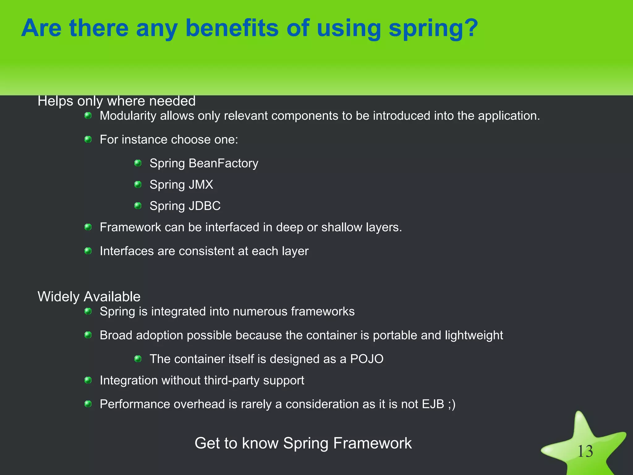 Are there any benefits of using spring?

 Helps only where needed
          Modularity allows only relevant components to be introduced into the application.
          For instance choose one:
                    Spring BeanFactory
                    Spring JMX
                    Spring JDBC
          Framework can be interfaced in deep or shallow layers.
          Interfaces are consistent at each layer


 Widely Available
          Spring is integrated into numerous frameworks
          Broad adoption possible because the container is portable and lightweight
                    The container itself is designed as a POJO
          Integration without third-party support
          Performance overhead is rarely a consideration as it is not EJB ;)


                            Get to know Spring Framework
                                                                                              13
 