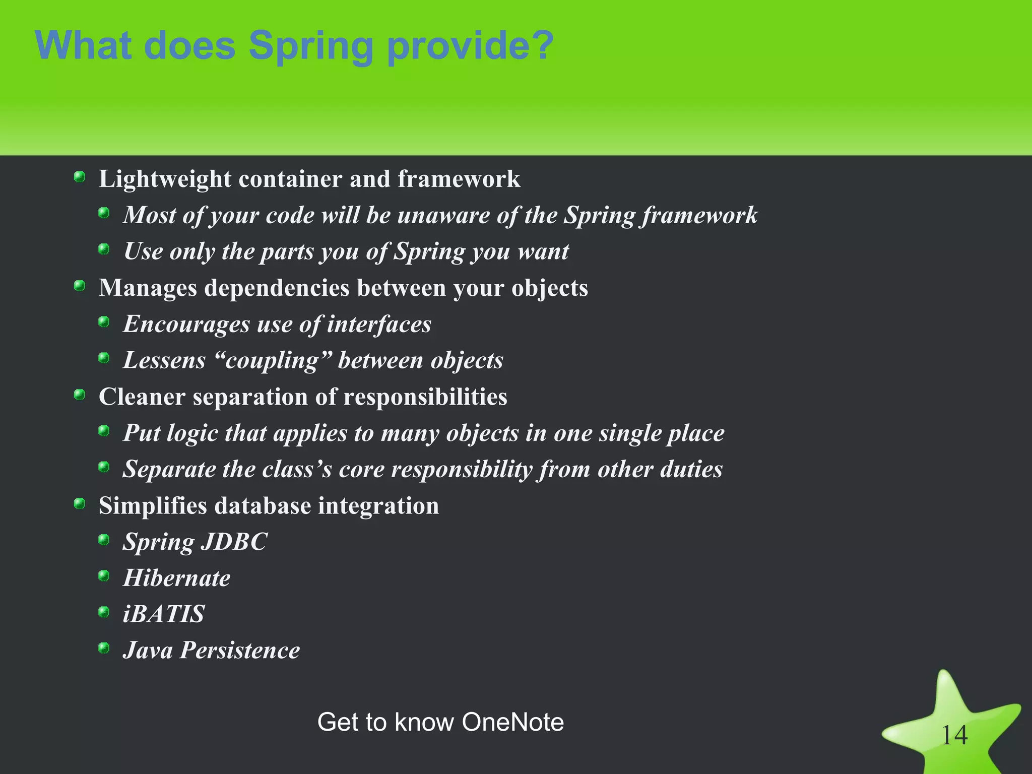 What does Spring provide?


   Lightweight container and framework
     Most of your code will be unaware of the Spring framework
     Use only the parts you of Spring you want
   Manages dependencies between your objects
     Encourages use of interfaces
     Lessens “coupling” between objects
   Cleaner separation of responsibilities
     Put logic that applies to many objects in one single place
     Separate the class’s core responsibility from other duties
   Simplifies database integration
     Spring JDBC
     Hibernate
     iBATIS
     Java Persistence

                      Get to know OneNote
                                                                  14
 