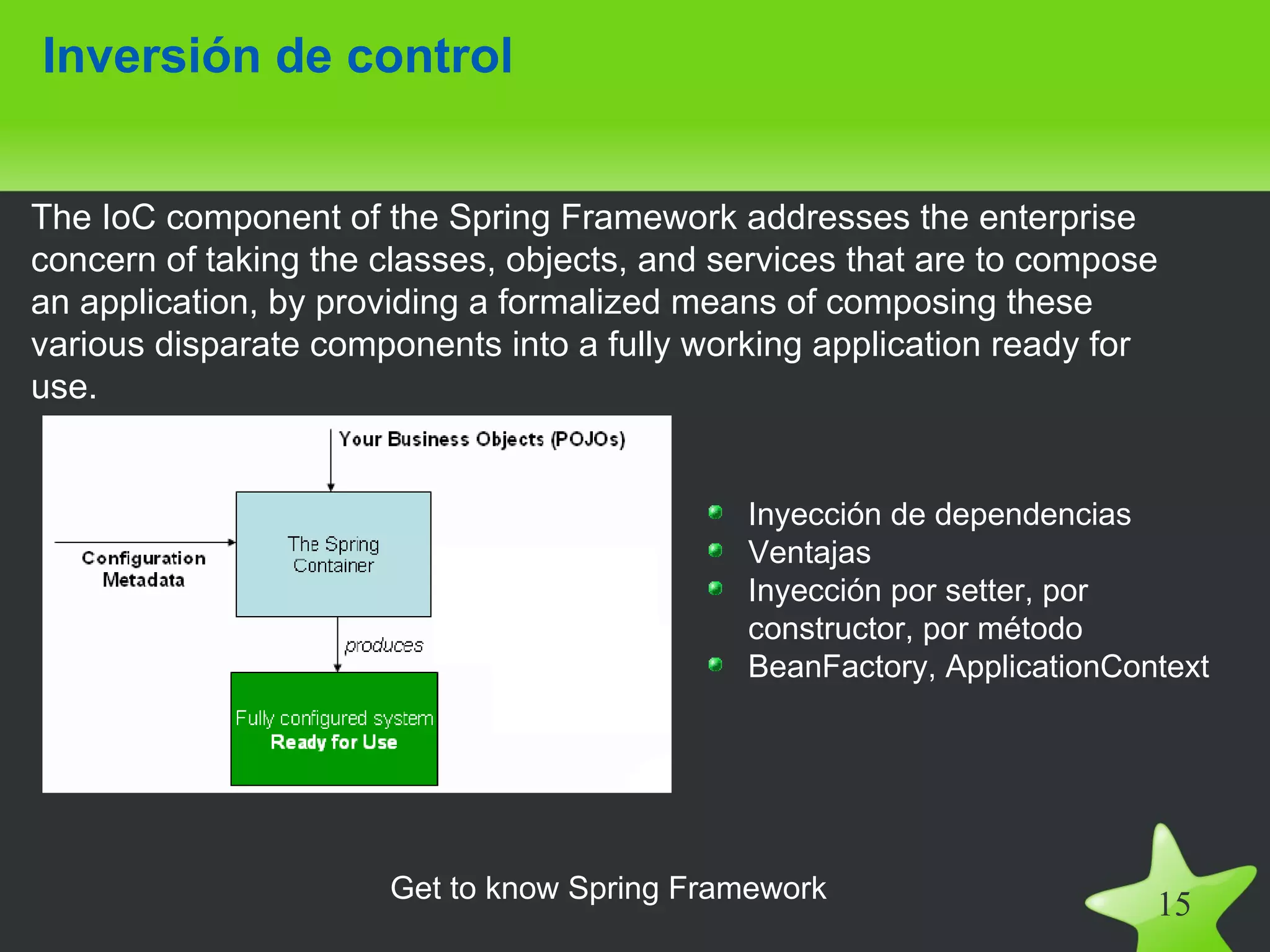 Inversión de control


The IoC component of the Spring Framework addresses the enterprise
concern of taking the classes, objects, and services that are to compose
an application, by providing a formalized means of composing these
various disparate components into a fully working application ready for
use.


                                             Inyección de dependencias
                                             Ventajas
                                             Inyección por setter, por
                                             constructor, por método
                                             BeanFactory, ApplicationContext




                      Get to know Spring Framework
                                                                        15
 