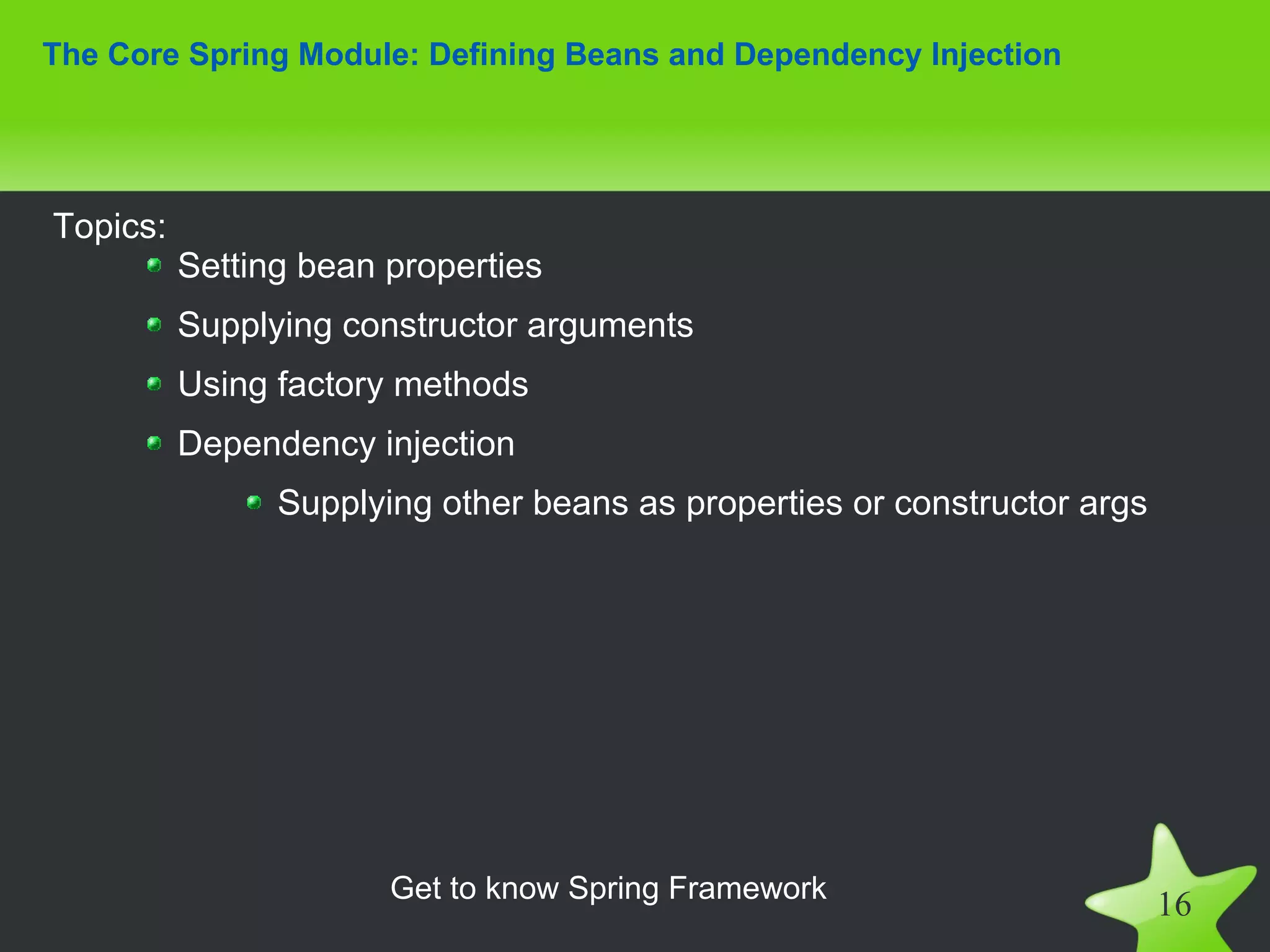 The Core Spring Module: Defining Beans and Dependency Injection




Topics:
          Setting bean properties
          Supplying constructor arguments
          Using factory methods
          Dependency injection
                Supplying other beans as properties or constructor args




                       Get to know Spring Framework
                                                                          16
 