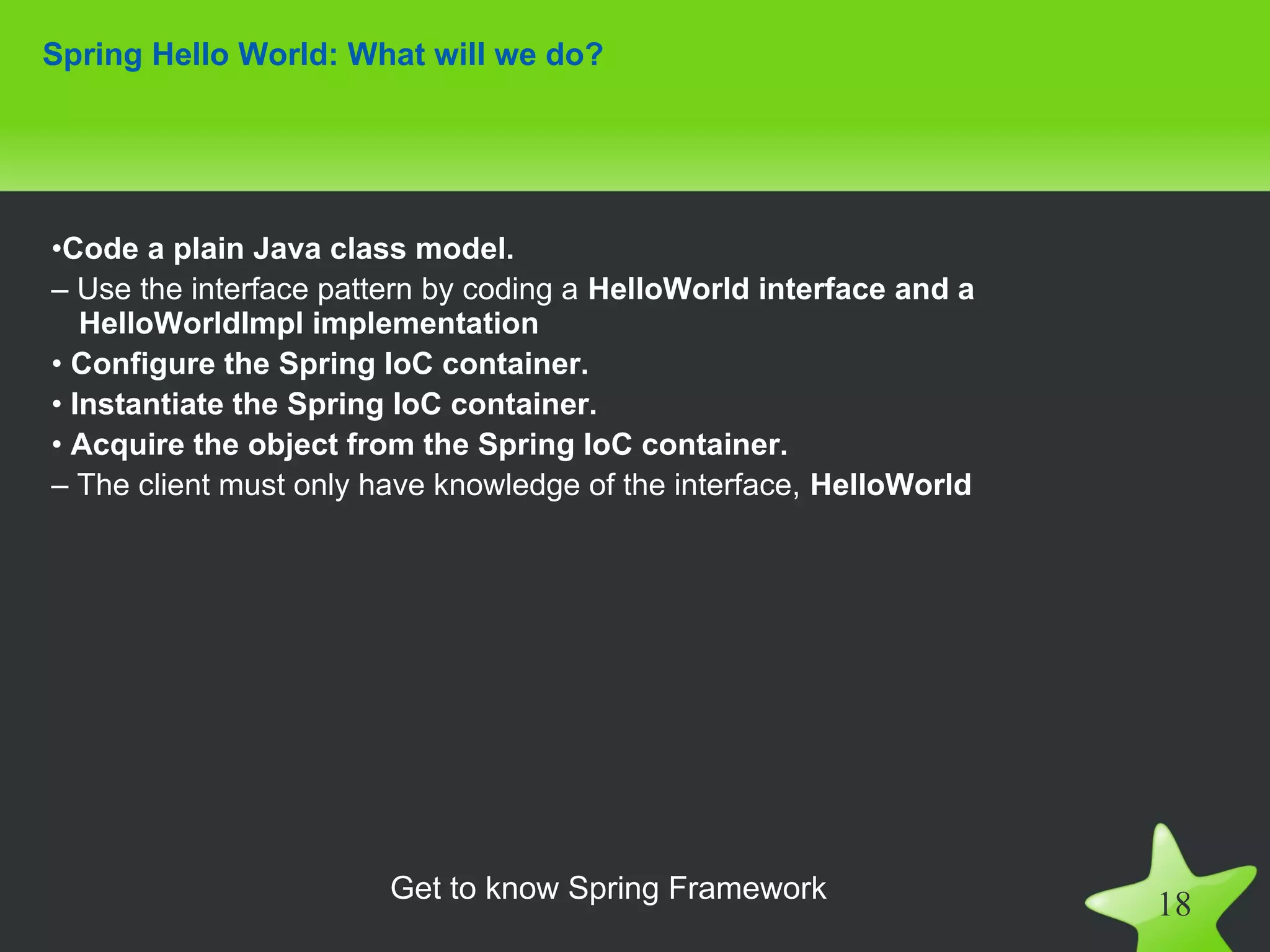 Spring Hello World: What will we do?




•Code a plain Java class model.
– Use the interface pattern by coding a HelloWorld interface and a
   HelloWorldImpl implementation
• Configure the Spring IoC container.
• Instantiate the Spring IoC container.
• Acquire the object from the Spring IoC container.
– The client must only have knowledge of the interface, HelloWorld




                        Get to know Spring Framework
                                                                     18
 