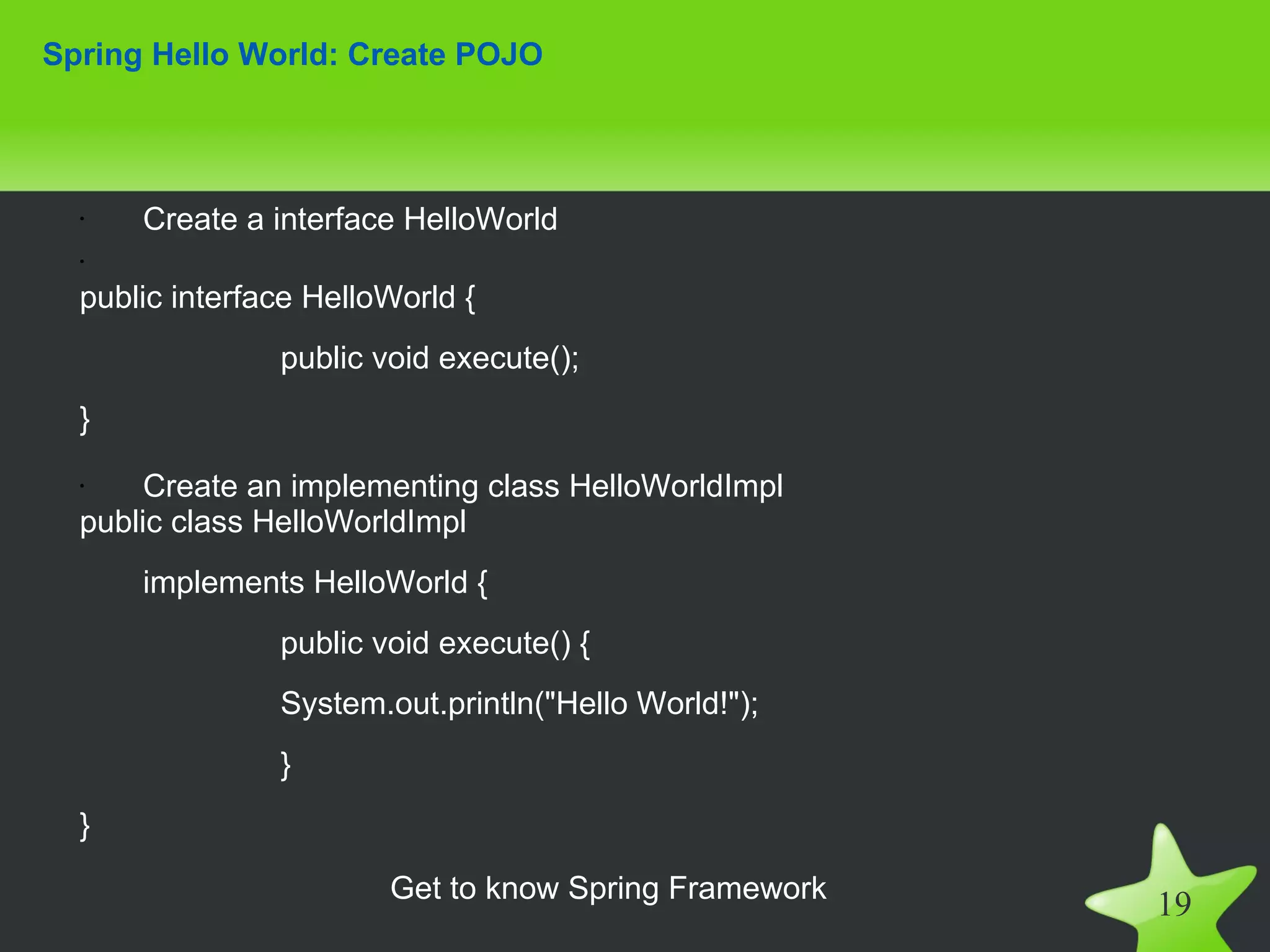 Spring Hello World: Create POJO



  •   Create a interface HelloWorld
  •

  public interface HelloWorld {
                public void execute();
  }
  •    Create an implementing class HelloWorldImpl
  public class HelloWorldImpl
      implements HelloWorld {
                public void execute() {
                System.out.println("Hello World!");
                }
  }

                        Get to know Spring Framework
                                                       19
 