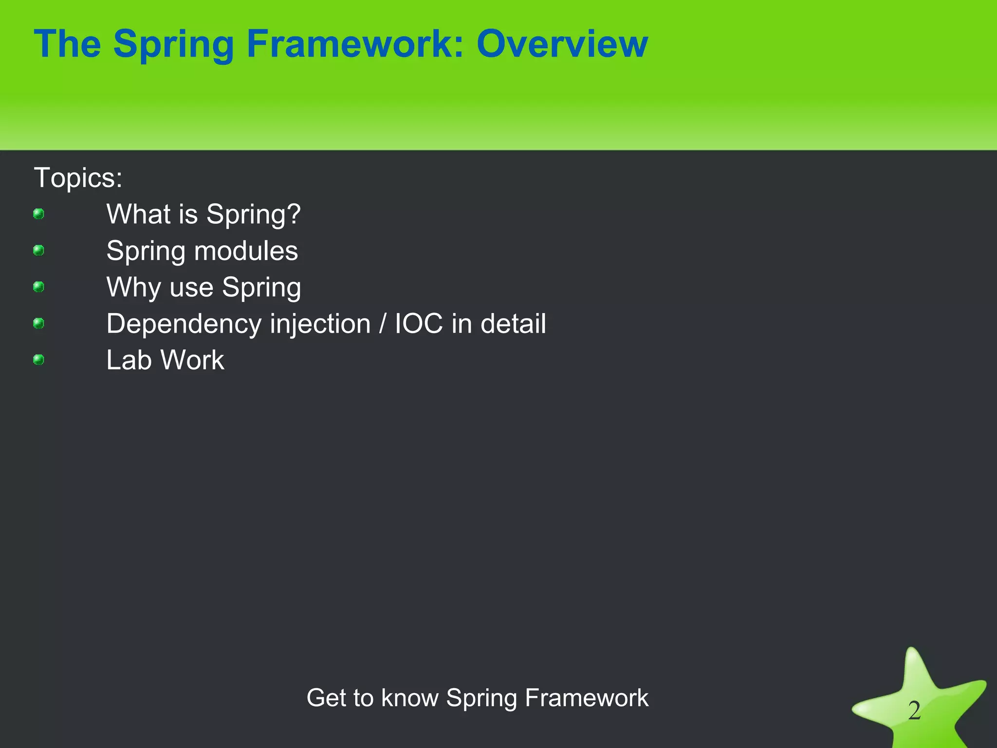 The Spring Framework: Overview


Topics:
     What is Spring?
     Spring modules
     Why use Spring
     Dependency injection / IOC in detail
     Lab Work




                     Get to know Spring Framework
                                                    2
 