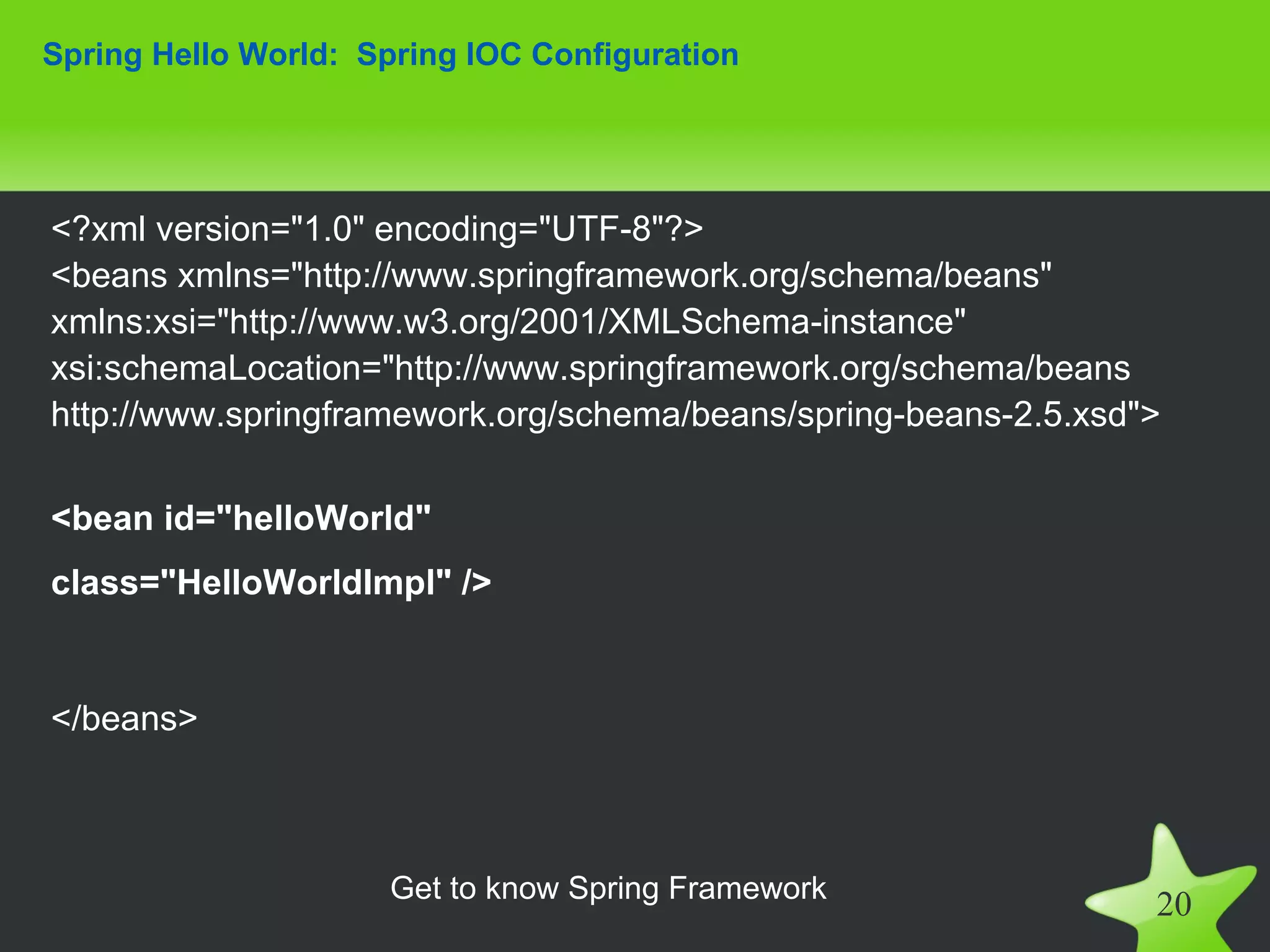 Spring Hello World: Spring IOC Configuration




<?xml version="1.0" encoding="UTF-8"?>
<beans xmlns="http://www.springframework.org/schema/beans"
xmlns:xsi="http://www.w3.org/2001/XMLSchema-instance"
xsi:schemaLocation="http://www.springframework.org/schema/beans
http://www.springframework.org/schema/beans/spring-beans-2.5.xsd">

<bean id="helloWorld"
class="HelloWorldImpl" />


</beans>



                     Get to know Spring Framework
                                                                 20
 