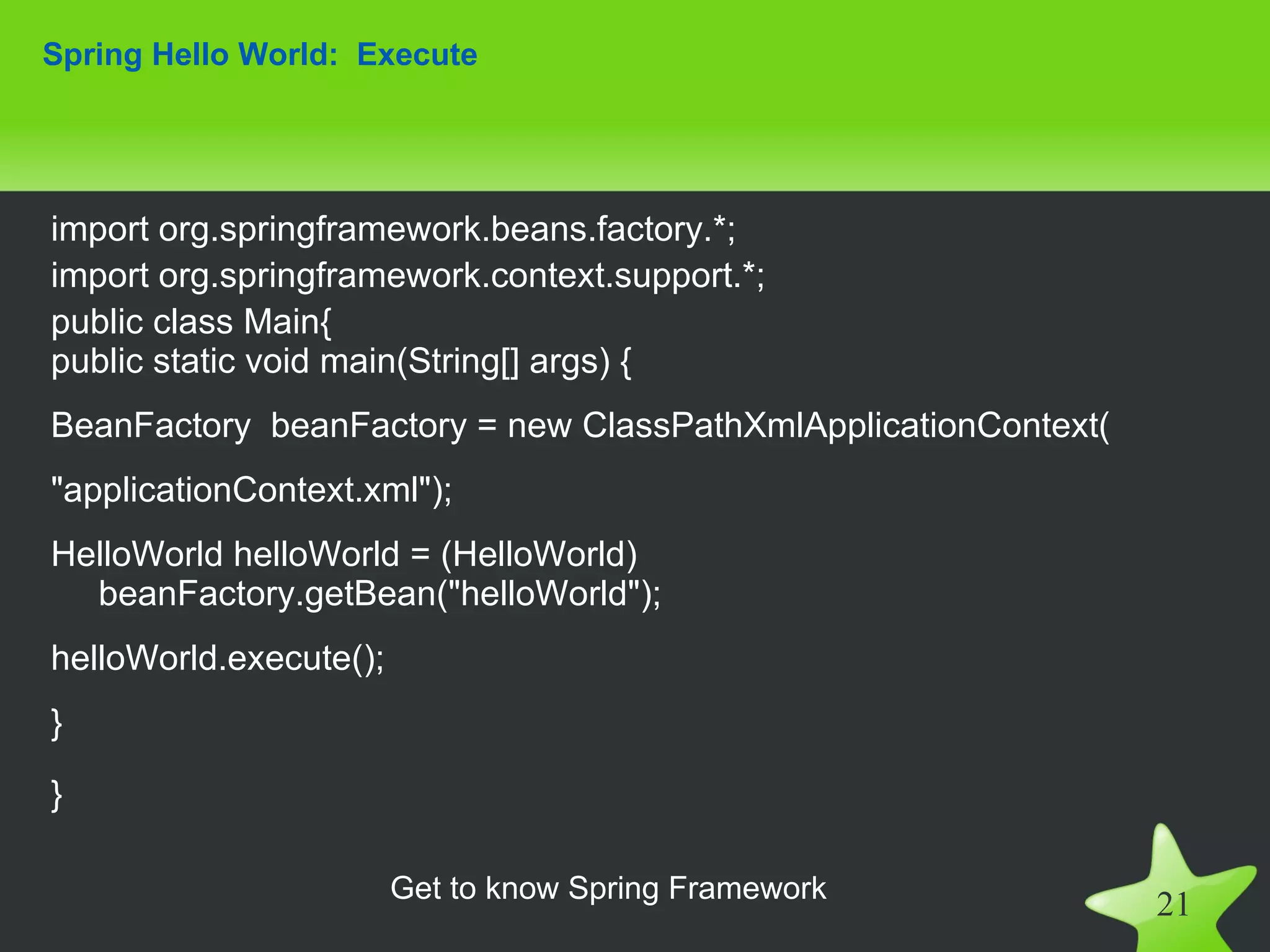 Spring Hello World: Execute




import org.springframework.beans.factory.*;
import org.springframework.context.support.*;
public class Main{
public static void main(String[] args) {
BeanFactory beanFactory = new ClassPathXmlApplicationContext(
"applicationContext.xml");
HelloWorld helloWorld = (HelloWorld)
  beanFactory.getBean("helloWorld");
helloWorld.execute();
}

}

                        Get to know Spring Framework
                                                                21
 