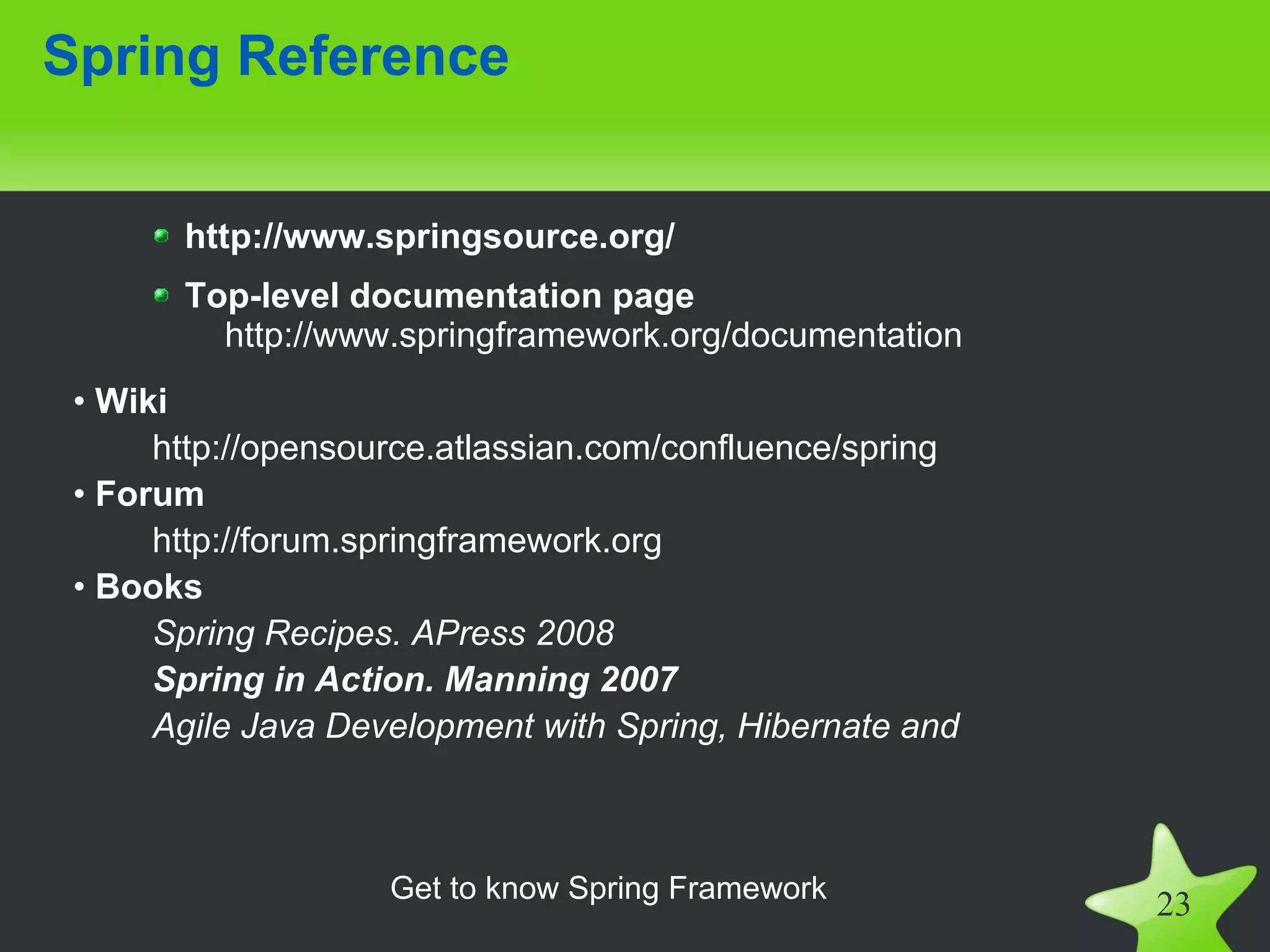 Spring Reference


       http://www.springsource.org/
       Top-level documentation page
         http://www.springframework.org/documentation
 • Wiki
      http://opensource.atlassian.com/confluence/spring
 • Forum
      http://forum.springframework.org
 • Books
      Spring Recipes. APress 2008
      Spring in Action. Manning 2007
      Agile Java Development with Spring, Hibernate and



                    Get to know Spring Framework
                                                          23
 
