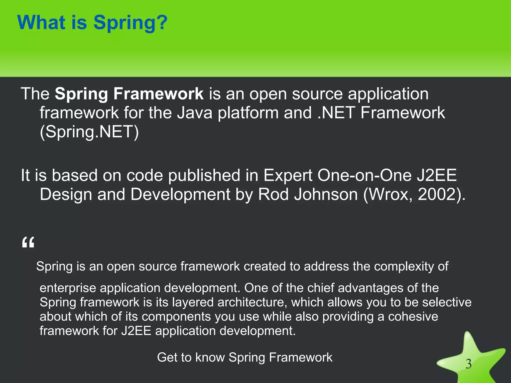 What is Spring?


The Spring Framework is an open source application
  framework for the Java platform and .NET Framework
  (Spring.NET)

It is based on code published in Expert One-on-One J2EE
    Design and Development by Rod Johnson (Wrox, 2002).



“   Spring is an open source framework created to address the complexity of
    enterprise application development. One of the chief advantages of the
    Spring framework is its layered architecture, which allows you to be selective
    about which of its components you use while also providing a cohesive
    framework for J2EE application development.

                         Get to know Spring Framework
                                                                                3
 