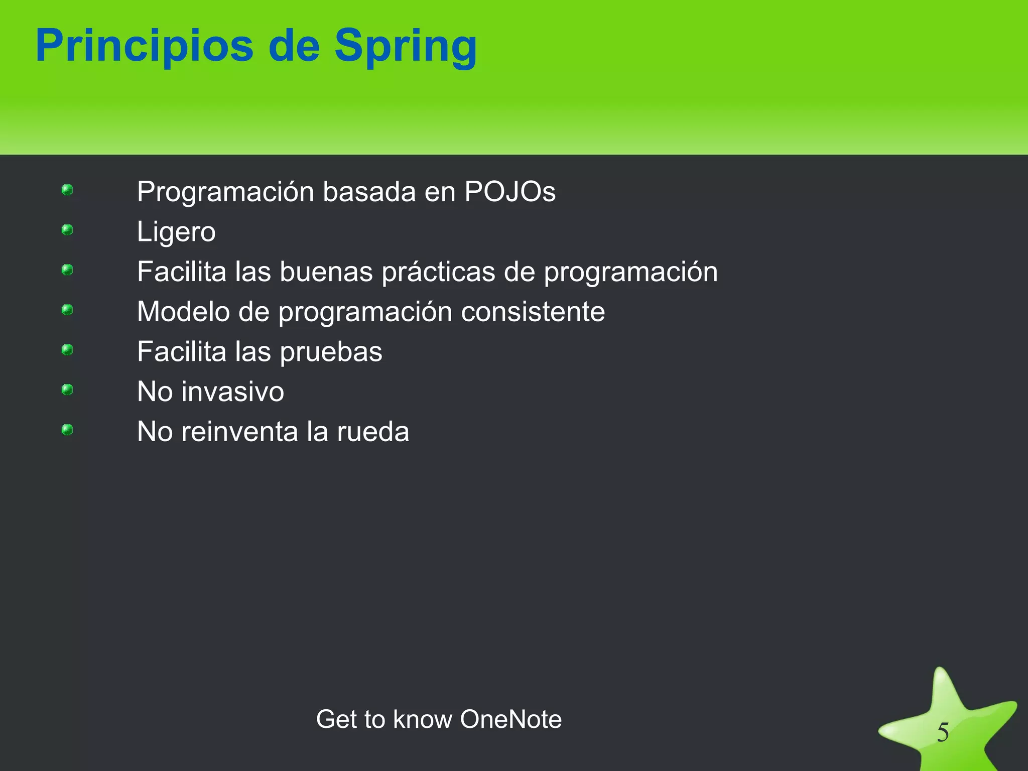 Principios de Spring


    Programación basada en POJOs
    Ligero
    Facilita las buenas prácticas de programación
    Modelo de programación consistente
    Facilita las pruebas
    No invasivo
    No reinventa la rueda




                 Get to know OneNote
                                                    5
 