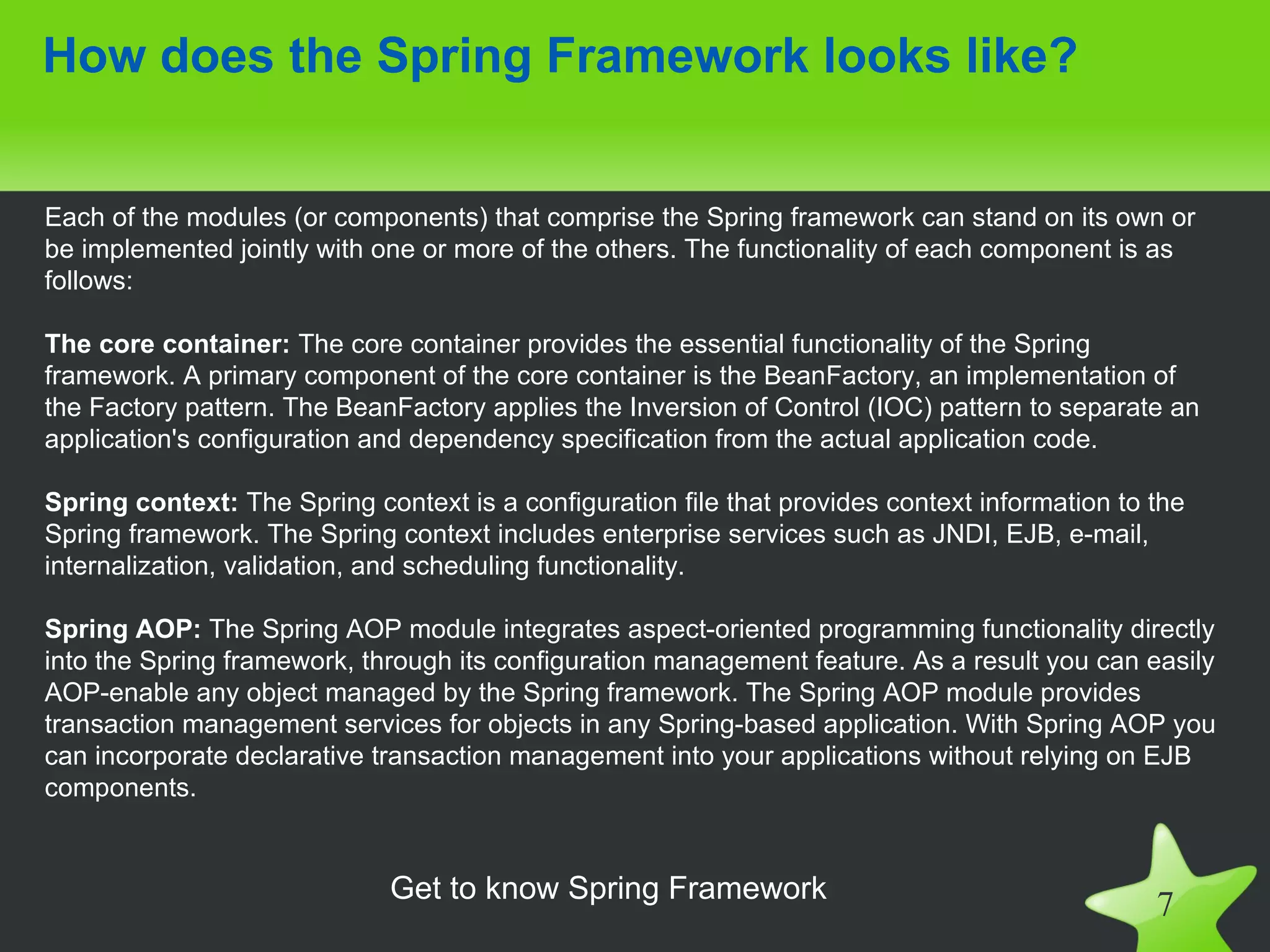 How does the Spring Framework looks like?


Each of the modules (or components) that comprise the Spring framework can stand on its own or
be implemented jointly with one or more of the others. The functionality of each component is as
follows:

The core container: The core container provides the essential functionality of the Spring
framework. A primary component of the core container is the BeanFactory, an implementation of
the Factory pattern. The BeanFactory applies the Inversion of Control (IOC) pattern to separate an
application's configuration and dependency specification from the actual application code.

Spring context: The Spring context is a configuration file that provides context information to the
Spring framework. The Spring context includes enterprise services such as JNDI, EJB, e-mail,
internalization, validation, and scheduling functionality.

Spring AOP: The Spring AOP module integrates aspect-oriented programming functionality directly
into the Spring framework, through its configuration management feature. As a result you can easily
AOP-enable any object managed by the Spring framework. The Spring AOP module provides
transaction management services for objects in any Spring-based application. With Spring AOP you
can incorporate declarative transaction management into your applications without relying on EJB
components.


                             Get to know Spring Framework
                                                                                                7
 