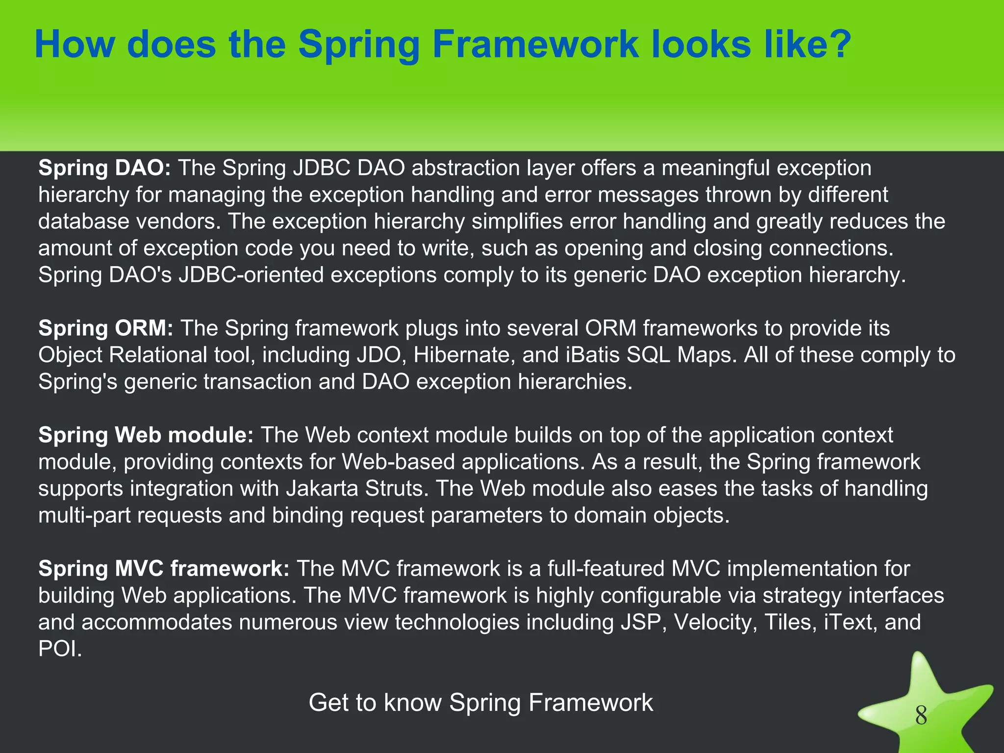 How does the Spring Framework looks like?


Spring DAO: The Spring JDBC DAO abstraction layer offers a meaningful exception
hierarchy for managing the exception handling and error messages thrown by different
database vendors. The exception hierarchy simplifies error handling and greatly reduces the
amount of exception code you need to write, such as opening and closing connections.
Spring DAO's JDBC-oriented exceptions comply to its generic DAO exception hierarchy.

Spring ORM: The Spring framework plugs into several ORM frameworks to provide its
Object Relational tool, including JDO, Hibernate, and iBatis SQL Maps. All of these comply to
Spring's generic transaction and DAO exception hierarchies.

Spring Web module: The Web context module builds on top of the application context
module, providing contexts for Web-based applications. As a result, the Spring framework
supports integration with Jakarta Struts. The Web module also eases the tasks of handling
multi-part requests and binding request parameters to domain objects.

Spring MVC framework: The MVC framework is a full-featured MVC implementation for
building Web applications. The MVC framework is highly configurable via strategy interfaces
and accommodates numerous view technologies including JSP, Velocity, Tiles, iText, and
POI.

                           Get to know Spring Framework
                                                                                        8
 