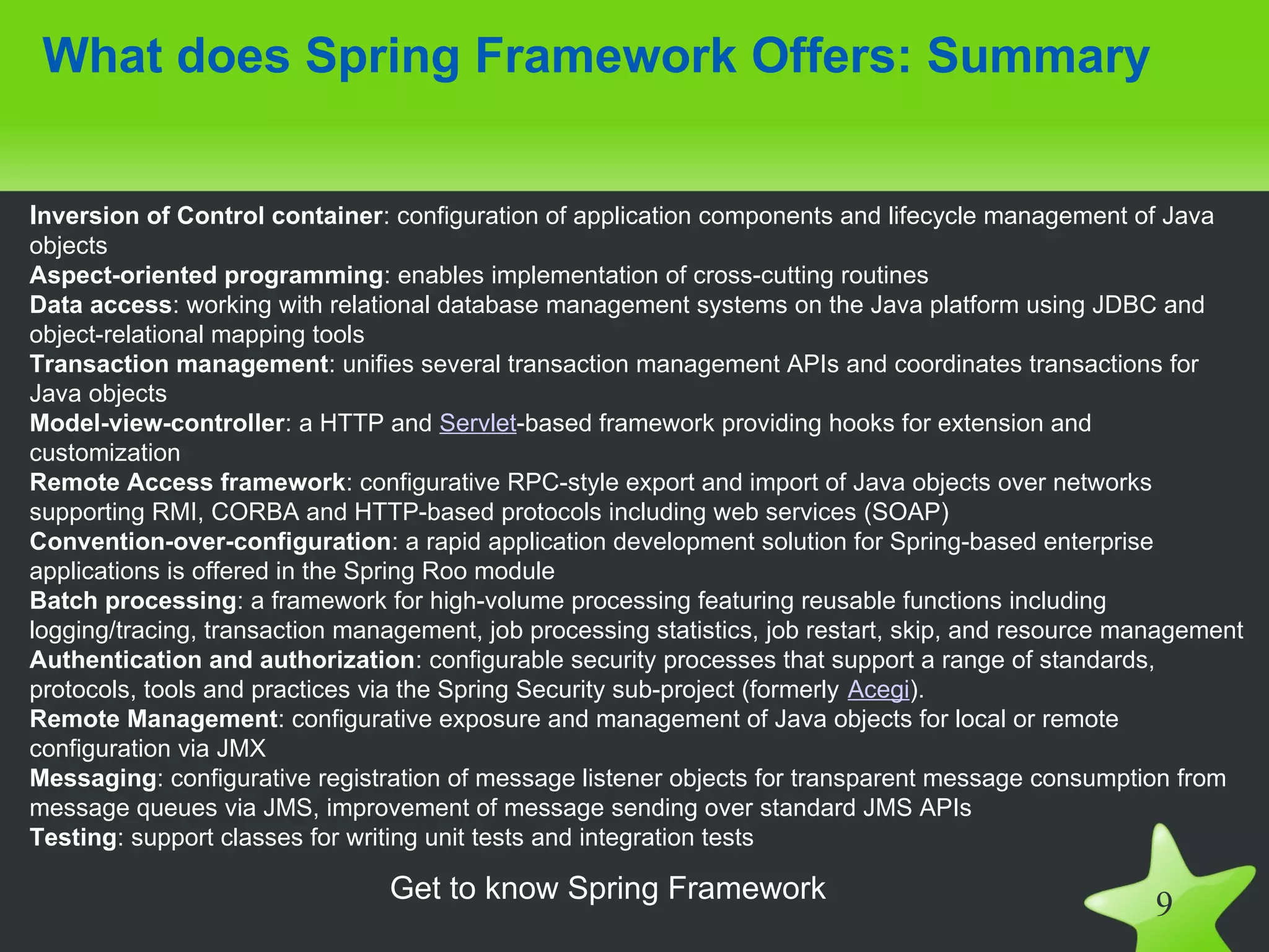 What does Spring Framework Offers: Summary


Inversion of Control container: configuration of application components and lifecycle management of Java
objects
Aspect-oriented programming: enables implementation of cross-cutting routines
Data access: working with relational database management systems on the Java platform using JDBC and
object-relational mapping tools
Transaction management: unifies several transaction management APIs and coordinates transactions for
Java objects
Model-view-controller: a HTTP and Servlet-based framework providing hooks for extension and
customization
Remote Access framework: configurative RPC-style export and import of Java objects over networks
supporting RMI, CORBA and HTTP-based protocols including web services (SOAP)
Convention-over-configuration: a rapid application development solution for Spring-based enterprise
applications is offered in the Spring Roo module
Batch processing: a framework for high-volume processing featuring reusable functions including
logging/tracing, transaction management, job processing statistics, job restart, skip, and resource management
Authentication and authorization: configurable security processes that support a range of standards,
protocols, tools and practices via the Spring Security sub-project (formerly Acegi).
Remote Management: configurative exposure and management of Java objects for local or remote
configuration via JMX
Messaging: configurative registration of message listener objects for transparent message consumption from
message queues via JMS, improvement of message sending over standard JMS APIs
Testing: support classes for writing unit tests and integration tests

                                Get to know Spring Framework
                                                                                                      9
 