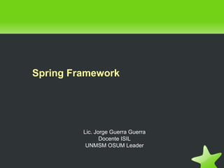 Spring Framework




         Lic. Jorge Guerra Guerra
                Docente ISIL
          UNMSM OSUM Leader
 