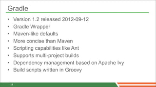 Gradle
•        Version 1.2 released 2012-09-12
•        Gradle Wrapper
•        Maven-like defaults
•        More concise than Maven
•        Scripting capabilities like Ant
•        Supports multi-project builds
•        Dependency management based on Apache Ivy
•        Build scripts written in Groovy

    14
 