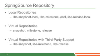SpringSource Repository
• Local Repositories
      – libs-snapshot-local, libs-milestone-local, libs-release-local


• Virtual Repositories
      – snapshot, milestone, release


• Virtual Repositories with Third-Party Support
      – libs-snapshot, libs-milestone, libs-release


 27
 