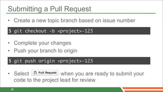 Submitting a Pull Request
• Create a new topic branch based on issue number
$ git checkout -b <project>-123

• Complete your changes
• Push your branch to origin
$ git push origin <project>-123

• Select              when you are ready to submit your
  code to the project lead for review
 36
 