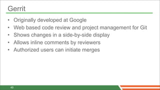 Gerrit
•        Originally developed at Google
•        Web based code review and project management for Git
•        Shows changes in a side-by-side display
•        Allows inline comments by reviewers
•        Authorized users can initiate merges




    45
 