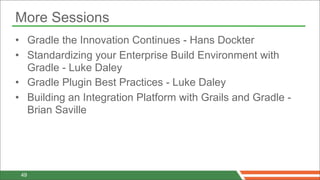 More Sessions
• Gradle the Innovation Continues - Hans Dockter
• Standardizing your Enterprise Build Environment with
  Gradle - Luke Daley
• Gradle Plugin Best Practices - Luke Daley
• Building an Integration Platform with Grails and Gradle -
  Brian Saville




 49
 