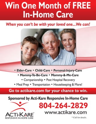 Win One Month of FREE
    In-Home Care
When you can’t be with your loved one...We can!




    • Elder-Care • Child-Care • Personal-Injury-Care
      • Mommy-To-Be-Care • Mommy-&-Me-Care
         • Companionship • Post Hospital Recovery
    • Meal Prep • Transportation • Housekeeping & More!
 Go to actikare.com for your chance to win.
 Sponsored by Acti-Kare Responsive In-Home Care
                      804-264-2829
                          www.actikare.com
                                               * Call for details.
 