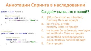 Аннотации Cпринга в наследовании
public class Parent {
@PostConstruct
private void init(){
System.out.println("Папа");
}
}
@Component
public class Son extends Parent {
@PostConstruct
public void init(){
System.out.println("Cын");
}
}
Создаём сына, что с папой?
A. @PostConstruct не inherited,
Поэтому Папа не придёт
B. init у Папы private,
поэтому Папа не придёт
C. Не может быть больше, чем один
init method – Папа не придёт
D. init method переопределён у
сына, поэтому папа не придёт
E. Папа придёт
 