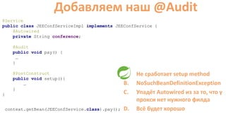 @Service
public class JEEConfServiceImpl implements JEEConfService {
@Autowired
private String conference;
@Audit
public void pay() {
…
}
@PostConstruct
public void setup(){
…
}
}
Добавляем наш @Audit
A. Не сработает setup method
B. NoSuchBeanDefinitionException
C. Упадёт Autowired из за то, что у
прокси нет нужного филда
D. Всё будет хорошоcontext.getBean(JEEConfService.class).pay();
 