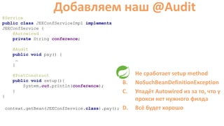 @Service
public class JEEConfServiceImpl implements
JEEConfService {
@Autowired
private String conference;
@Audit
public void pay() {
…
}
@PostConstruct
public void setup(){
System.out.println(conference);
}
}
Добавляем наш @Audit
A. Не сработает setup method
B. NoSuchBeanDefinitionException
C. Упадёт Autowired из за то, что у
прокси нет нужного филда
D. Всё будет хорошоcontext.getBean(JEEConfService.class).pay();
 