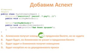 @Component
@Aspect
public class PayInformatorAspect {
@Pointcut("execution(* jeeconf..*.pay*(..))")
public void allPayMethods(){}
@After("allPayMethods()")
public void sendMailToAlimenkov(){
System.out.println("Ещё билет продали");
}
}
Добавим Аспект
A. Алименков получит извещение о проданном билете, но не аудита
B. Аудит будет, но Алименков не узнает о проданном билете
C. Будет аудит и Алименков получит извещение
D. Будет exception из-за двухуровневого прокси
 