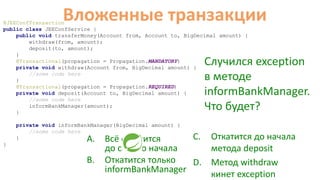 @JEEConfTransaction
public class JEEConfService {
public void transferMoney(Account from, Account to, BigDecimal amount) {
withdraw(from, amount);
deposit(to, amount);
}
@Transactional(propagation = Propagation.MANDATORY)
private void withdraw(Account from, BigDecimal amount) {
//some code here
}
@Transactional(propagation = Propagation.REQUIRED)
private void deposit(Account to, BigDecimal amount) {
//some code here
informBankManager(amount);
}
private void informBankManager(BigDecimal amount) {
//some code here
}
}
Вложенные транзакции
C. Откатится до начала
метода deposit
D. Метод withdraw
кинет exception
A. Всё откатится
до самого начала
B. Откатится только
informBankManager
Случился exception
в методе
informBankManager.
Что будет?
 
