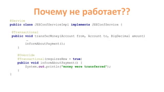 Почему не работает??
@Service
public class JEEConfServiceImpl implements JEEConfService {
@Transactional
public void transferMoney(Account from, Account to, BigDecimal amount)
…
informAboutPayment();
}
@Override
@Transactional(requiresNew = true)
public void informAboutPayment() {
System.out.println("money were transferred");
}
}
 