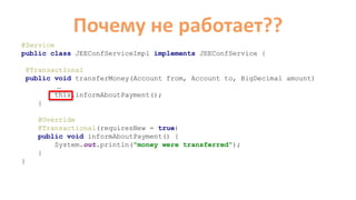 Почему не работает??
@Service
public class JEEConfServiceImpl implements JEEConfService {
@Transactional
public void transferMoney(Account from, Account to, BigDecimal amount)
…
this.informAboutPayment();
}
@Override
@Transactional(requiresNew = true)
public void informAboutPayment() {
System.out.println("money were transferred");
}
}
 