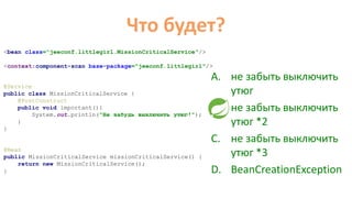 Что будет?
@Service
public class MissionCriticalService {
@PostConstruct
public void important(){
System.out.println("Не забудь выключить утюг!");
}
}
<bean class=“jeeconf.littlegirl.MissionCriticalService"/>
<context:component-scan base-package="jeeconf.littlegirl"/>
@Bean
public MissionCriticalService missionCriticalService() {
return new MissionCriticalService();
}
A. не забыть выключить
утюг
B. не забыть выключить
утюг *2
C. не забыть выключить
утюг *3
D. BeanCreationException
 