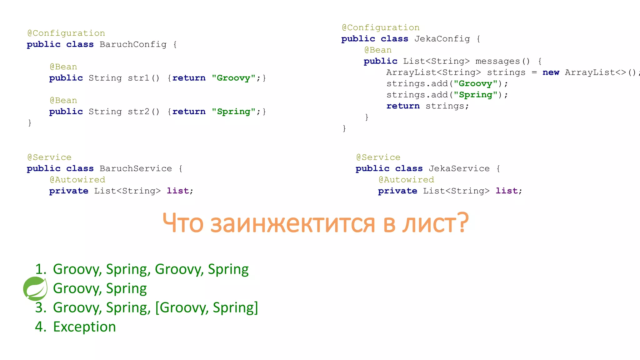 @Configuration
public class BaruchConfig {
@Bean
public String str1() {return "Groovy";}
@Bean
public String str2() {return "Spring";}
}
@Configuration
public class JekaConfig {
@Bean
public List<String> messages() {
ArrayList<String> strings = new ArrayList<>();
strings.add("Groovy");
strings.add("Spring");
return strings;
}
}
@Service
public class BaruchService {
@Autowired
private List<String> list;
@Service
public class JekaService {
@Autowired
private List<String> list;
Что заинжектится в лист?
1. Groovy, Spring, Groovy, Spring
2. Groovy, Spring
3. Groovy, Spring, [Groovy, Spring]
4. Exception
 