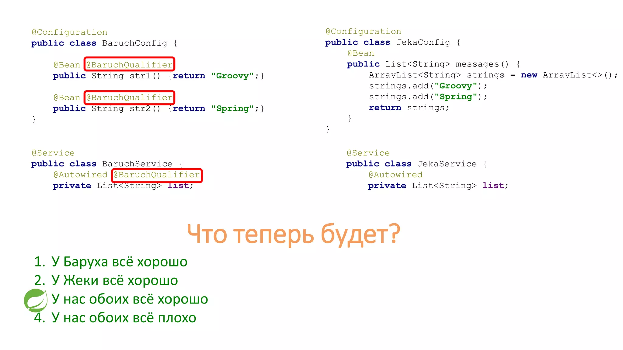 @Configuration
public class JekaConfig {
@Bean
public List<String> messages() {
ArrayList<String> strings = new ArrayList<>();
strings.add("Groovy");
strings.add("Spring");
return strings;
}
}
@Service
public class JekaService {
@Autowired
private List<String> list;
1. У Баруха всё хорошо
2. У Жеки всё хорошо
3. У нас обоих всё хорошо
4. У нас обоих всё плохо
@Configuration
public class BaruchConfig {
@Bean @BaruchQualifier
public String str1() {return "Groovy";}
@Bean @BaruchQualifier
public String str2() {return "Spring";}
}
@Service
public class BaruchService {
@Autowired @BaruchQualifier
private List<String> list;
Что теперь будет?
 
